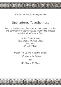 Unseen, unheard, unimagined me Unchartered Togetherness is a co-creative group that uses art to explore complex and contradictory societal issues attached to living as an adult with Cerebral Palsy Artists Open House 1360 Brighton Group Show BN1 2LN 6th to 14th May Please join us and meet the artists 13th May at 14:00pm Or 14th May at 11:00am
